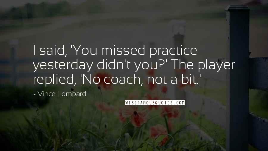 Vince Lombardi Quotes: I said, 'You missed practice yesterday didn't you?' The player replied, 'No coach, not a bit.'