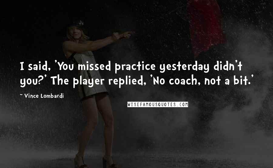 Vince Lombardi Quotes: I said, 'You missed practice yesterday didn't you?' The player replied, 'No coach, not a bit.'