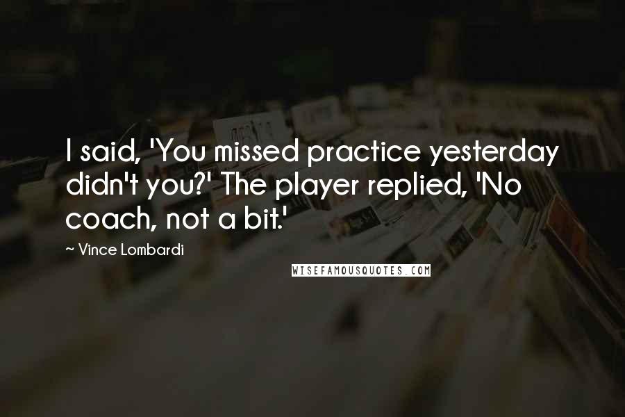 Vince Lombardi Quotes: I said, 'You missed practice yesterday didn't you?' The player replied, 'No coach, not a bit.'