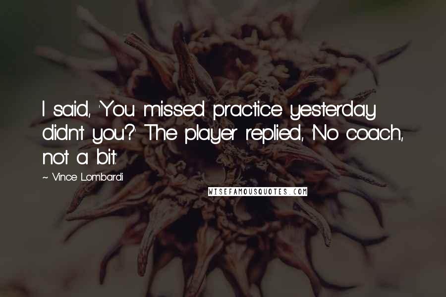 Vince Lombardi Quotes: I said, 'You missed practice yesterday didn't you?' The player replied, 'No coach, not a bit.'