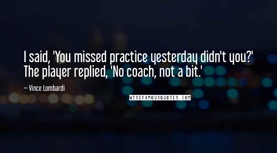 Vince Lombardi Quotes: I said, 'You missed practice yesterday didn't you?' The player replied, 'No coach, not a bit.'