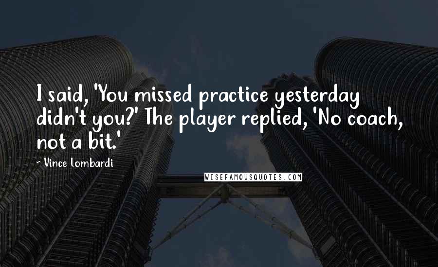 Vince Lombardi Quotes: I said, 'You missed practice yesterday didn't you?' The player replied, 'No coach, not a bit.'