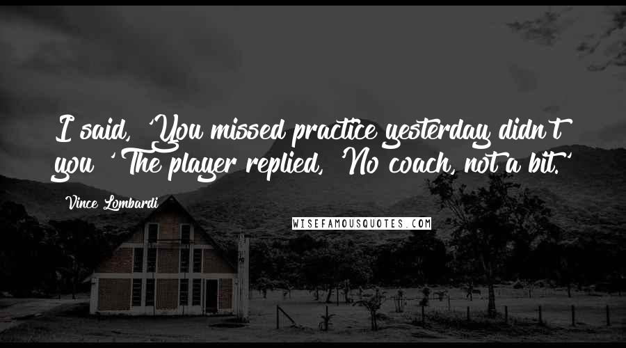 Vince Lombardi Quotes: I said, 'You missed practice yesterday didn't you?' The player replied, 'No coach, not a bit.'