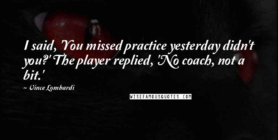 Vince Lombardi Quotes: I said, 'You missed practice yesterday didn't you?' The player replied, 'No coach, not a bit.'