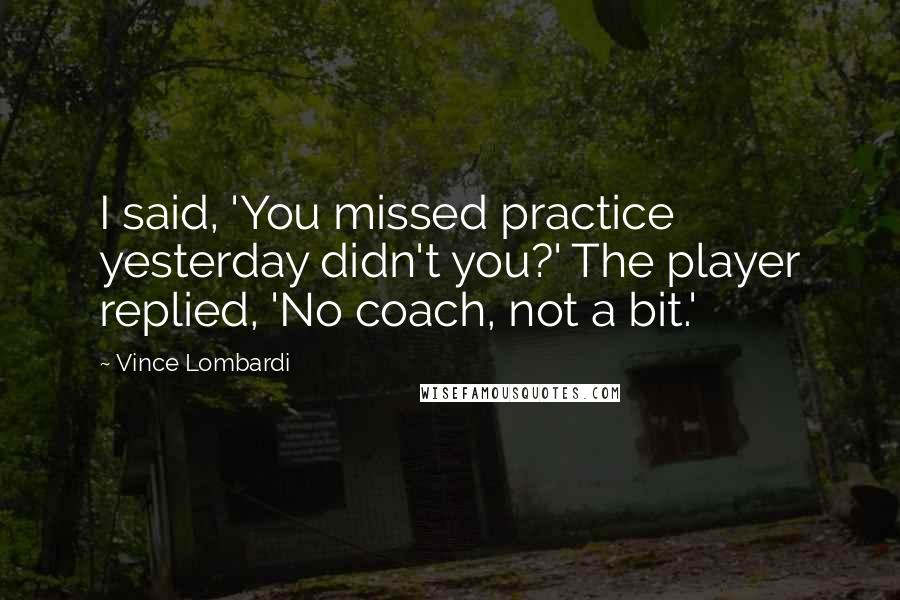 Vince Lombardi Quotes: I said, 'You missed practice yesterday didn't you?' The player replied, 'No coach, not a bit.'