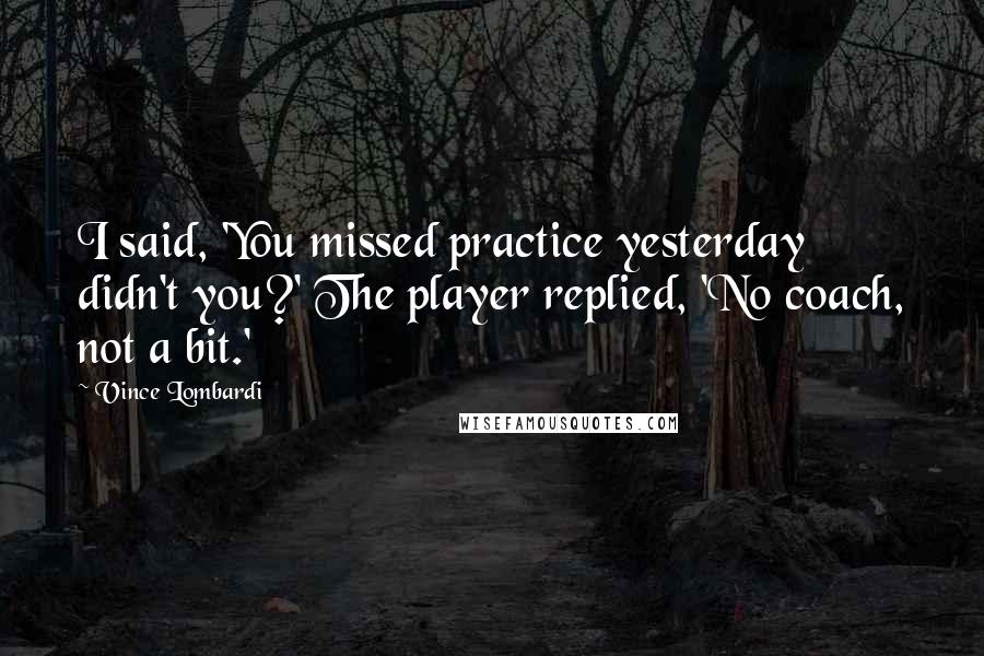 Vince Lombardi Quotes: I said, 'You missed practice yesterday didn't you?' The player replied, 'No coach, not a bit.'