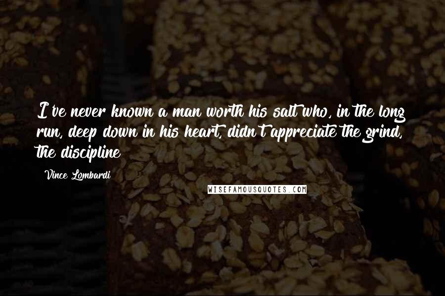 Vince Lombardi Quotes: I've never known a man worth his salt who, in the long run, deep down in his heart, didn't appreciate the grind, the discipline