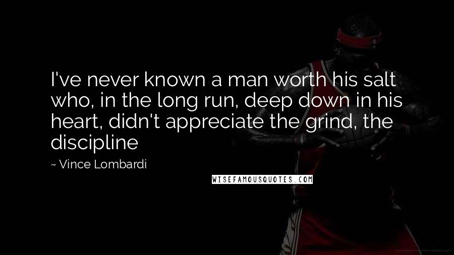 Vince Lombardi Quotes: I've never known a man worth his salt who, in the long run, deep down in his heart, didn't appreciate the grind, the discipline