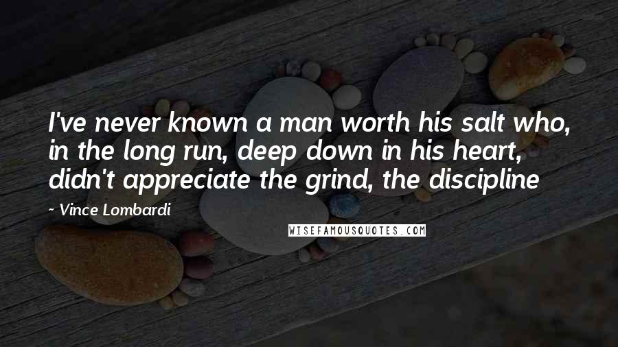 Vince Lombardi Quotes: I've never known a man worth his salt who, in the long run, deep down in his heart, didn't appreciate the grind, the discipline