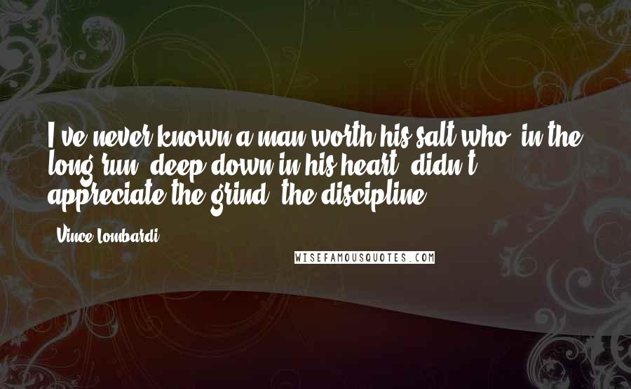 Vince Lombardi Quotes: I've never known a man worth his salt who, in the long run, deep down in his heart, didn't appreciate the grind, the discipline