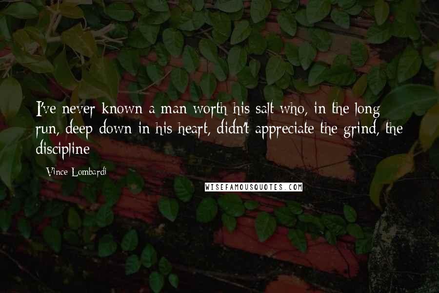 Vince Lombardi Quotes: I've never known a man worth his salt who, in the long run, deep down in his heart, didn't appreciate the grind, the discipline