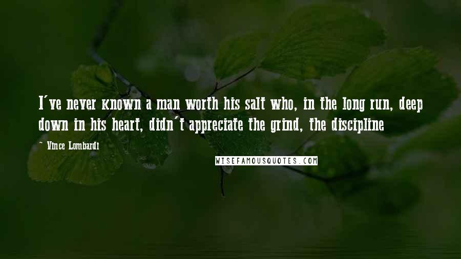 Vince Lombardi Quotes: I've never known a man worth his salt who, in the long run, deep down in his heart, didn't appreciate the grind, the discipline