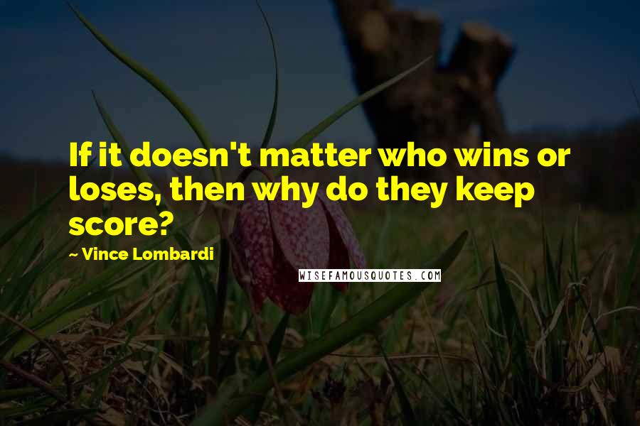 Vince Lombardi Quotes: If it doesn't matter who wins or loses, then why do they keep score?