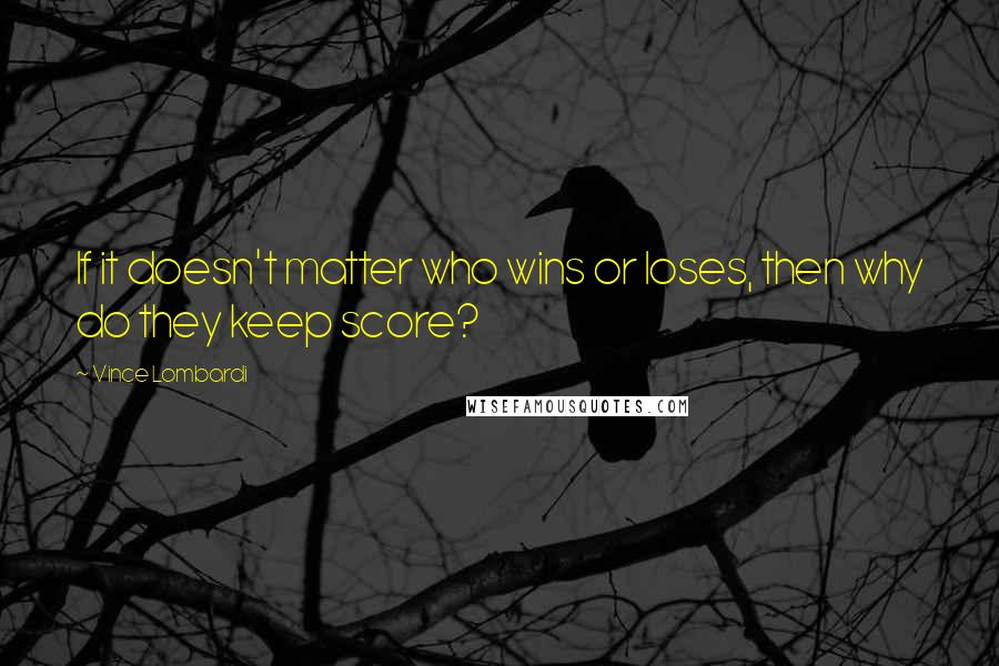 Vince Lombardi Quotes: If it doesn't matter who wins or loses, then why do they keep score?