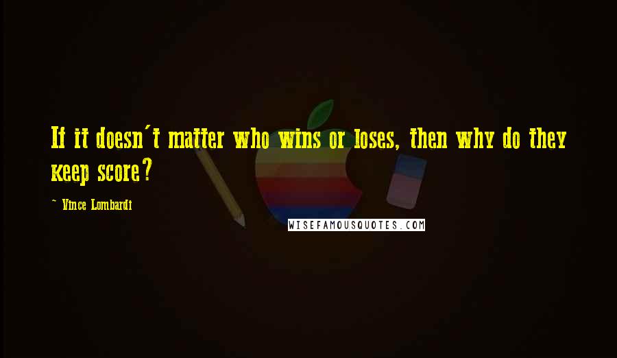 Vince Lombardi Quotes: If it doesn't matter who wins or loses, then why do they keep score?