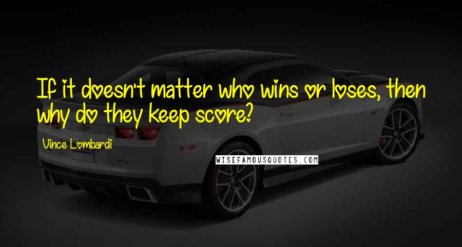 Vince Lombardi Quotes: If it doesn't matter who wins or loses, then why do they keep score?