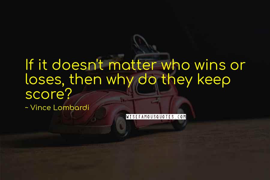 Vince Lombardi Quotes: If it doesn't matter who wins or loses, then why do they keep score?