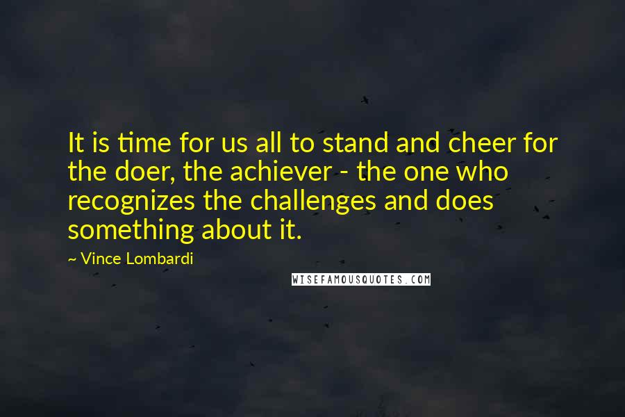 Vince Lombardi Quotes: It is time for us all to stand and cheer for the doer, the achiever - the one who recognizes the challenges and does something about it.