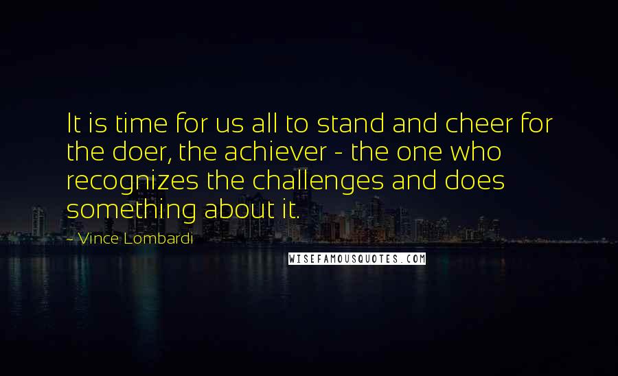 Vince Lombardi Quotes: It is time for us all to stand and cheer for the doer, the achiever - the one who recognizes the challenges and does something about it.