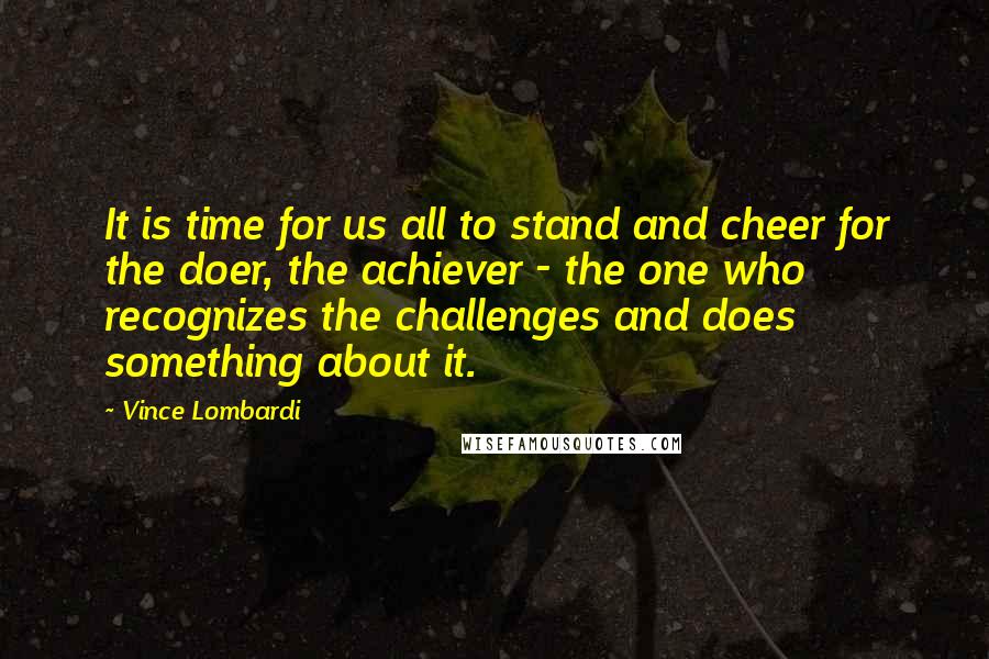 Vince Lombardi Quotes: It is time for us all to stand and cheer for the doer, the achiever - the one who recognizes the challenges and does something about it.