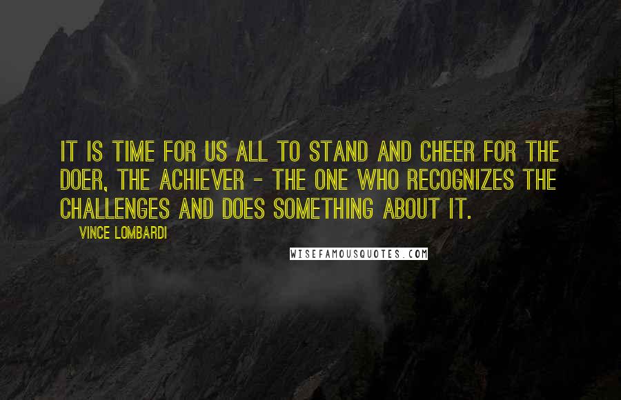 Vince Lombardi Quotes: It is time for us all to stand and cheer for the doer, the achiever - the one who recognizes the challenges and does something about it.