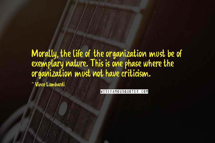 Vince Lombardi Quotes: Morally, the life of the organization must be of exemplary nature. This is one phase where the organization must not have criticism.