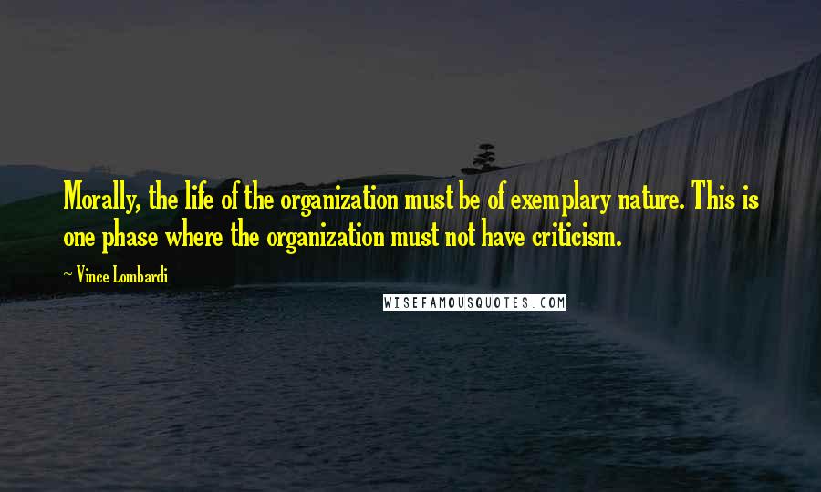 Vince Lombardi Quotes: Morally, the life of the organization must be of exemplary nature. This is one phase where the organization must not have criticism.