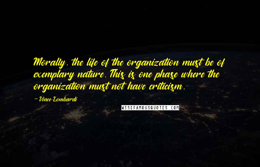 Vince Lombardi Quotes: Morally, the life of the organization must be of exemplary nature. This is one phase where the organization must not have criticism.