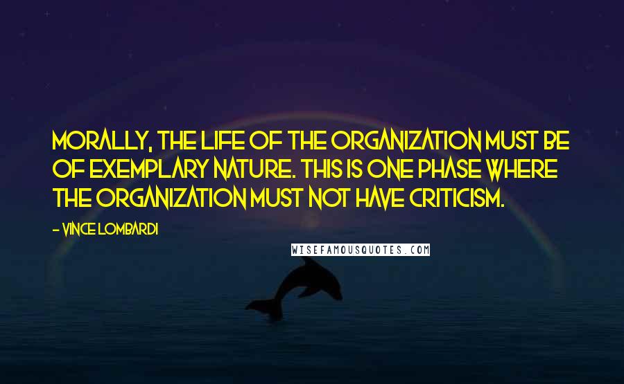 Vince Lombardi Quotes: Morally, the life of the organization must be of exemplary nature. This is one phase where the organization must not have criticism.