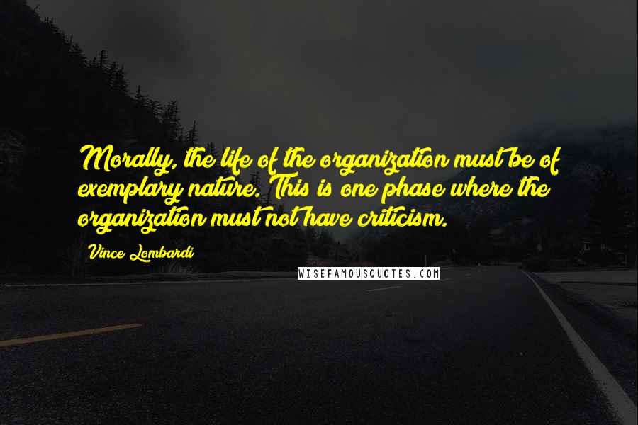 Vince Lombardi Quotes: Morally, the life of the organization must be of exemplary nature. This is one phase where the organization must not have criticism.