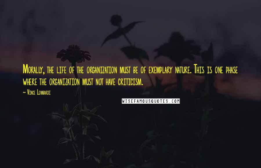 Vince Lombardi Quotes: Morally, the life of the organization must be of exemplary nature. This is one phase where the organization must not have criticism.