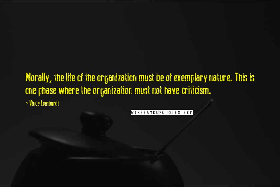 Vince Lombardi Quotes: Morally, the life of the organization must be of exemplary nature. This is one phase where the organization must not have criticism.