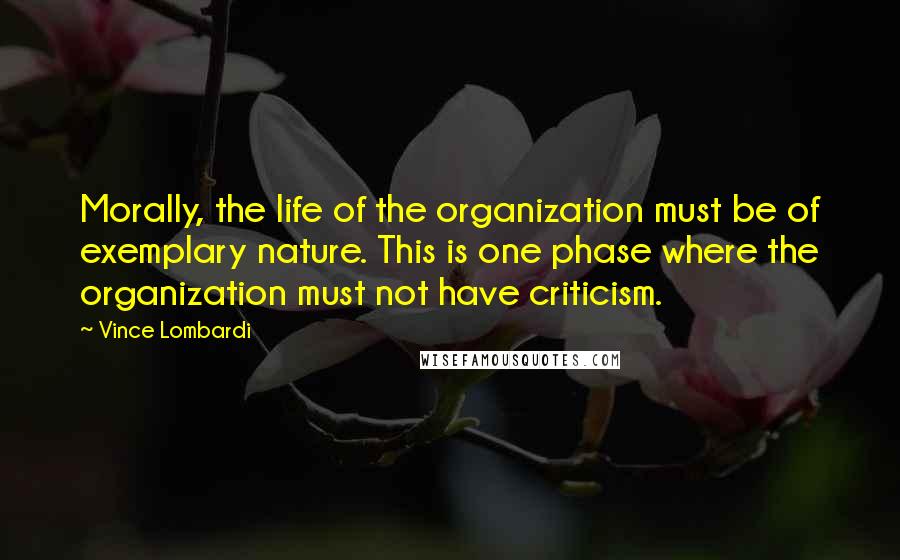 Vince Lombardi Quotes: Morally, the life of the organization must be of exemplary nature. This is one phase where the organization must not have criticism.