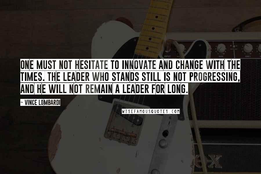 Vince Lombardi Quotes: One must not hesitate to innovate and change with the times. The leader who stands still is not progressing, and he will not remain a leader for long.