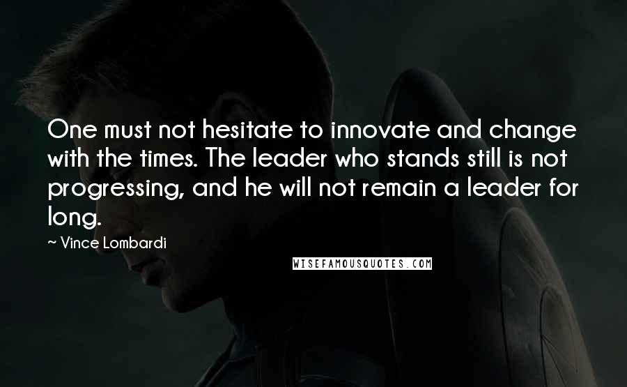 Vince Lombardi Quotes: One must not hesitate to innovate and change with the times. The leader who stands still is not progressing, and he will not remain a leader for long.