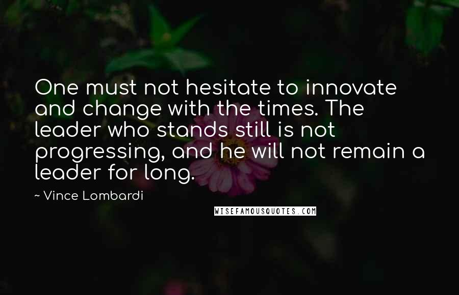 Vince Lombardi Quotes: One must not hesitate to innovate and change with the times. The leader who stands still is not progressing, and he will not remain a leader for long.