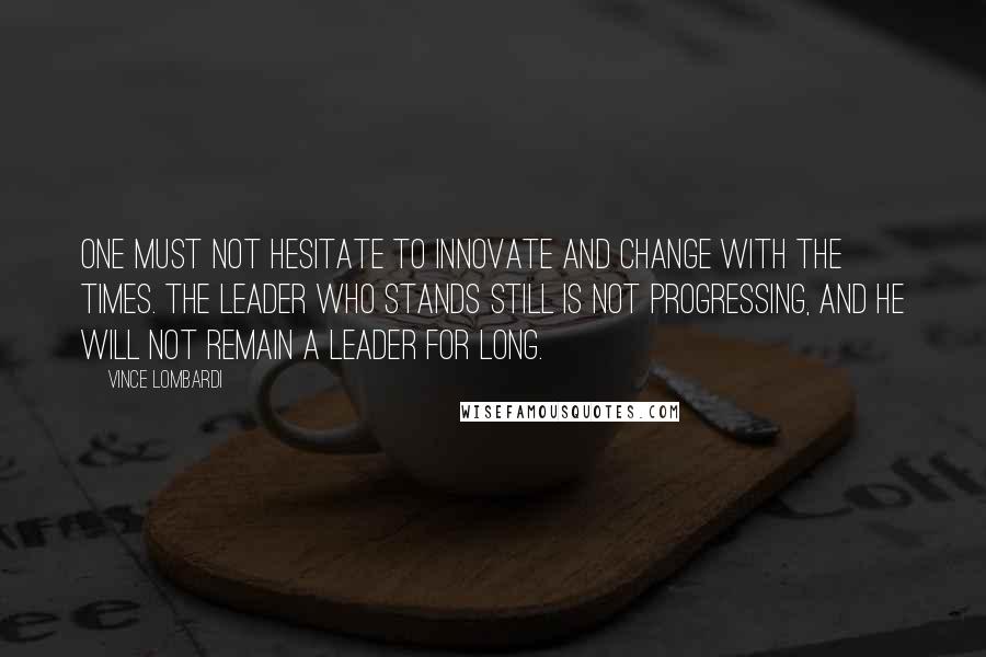 Vince Lombardi Quotes: One must not hesitate to innovate and change with the times. The leader who stands still is not progressing, and he will not remain a leader for long.