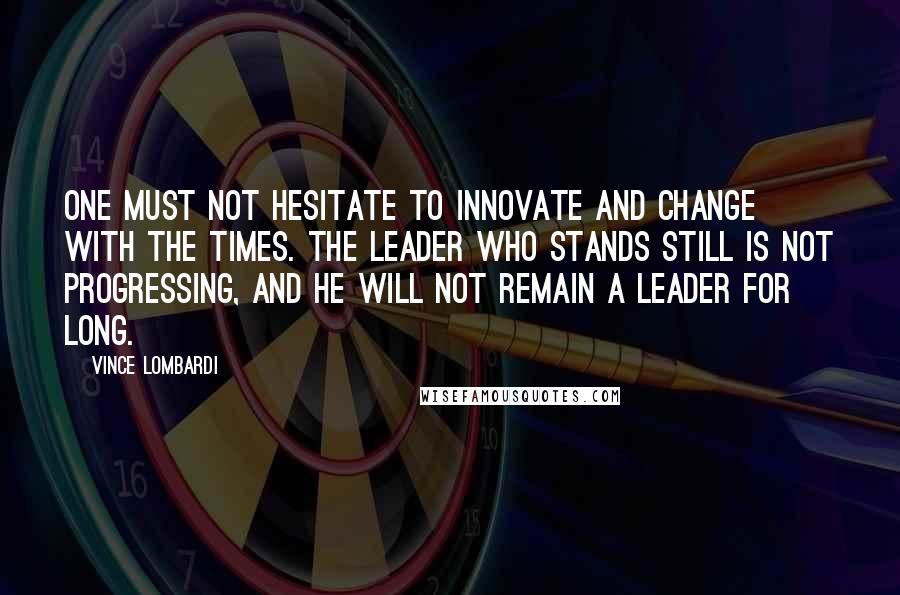 Vince Lombardi Quotes: One must not hesitate to innovate and change with the times. The leader who stands still is not progressing, and he will not remain a leader for long.