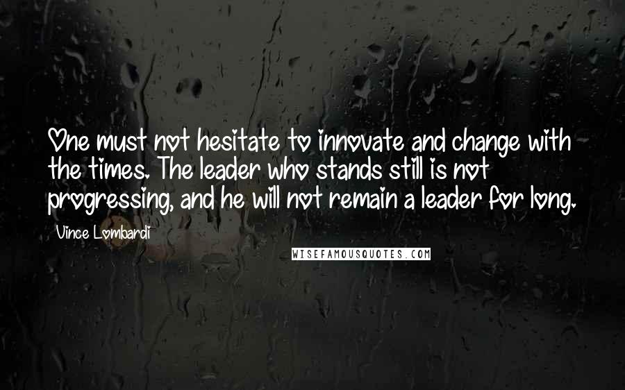 Vince Lombardi Quotes: One must not hesitate to innovate and change with the times. The leader who stands still is not progressing, and he will not remain a leader for long.