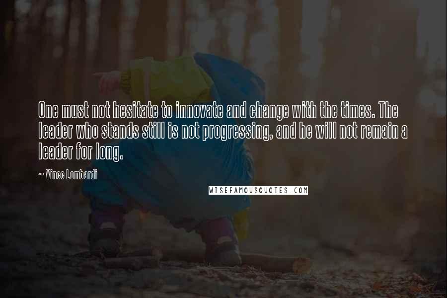 Vince Lombardi Quotes: One must not hesitate to innovate and change with the times. The leader who stands still is not progressing, and he will not remain a leader for long.