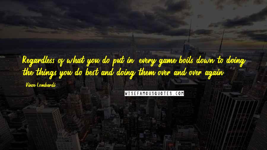 Vince Lombardi Quotes: Regardless of what you do put in, every game boils down to doing the things you do best and doing them over and over again.