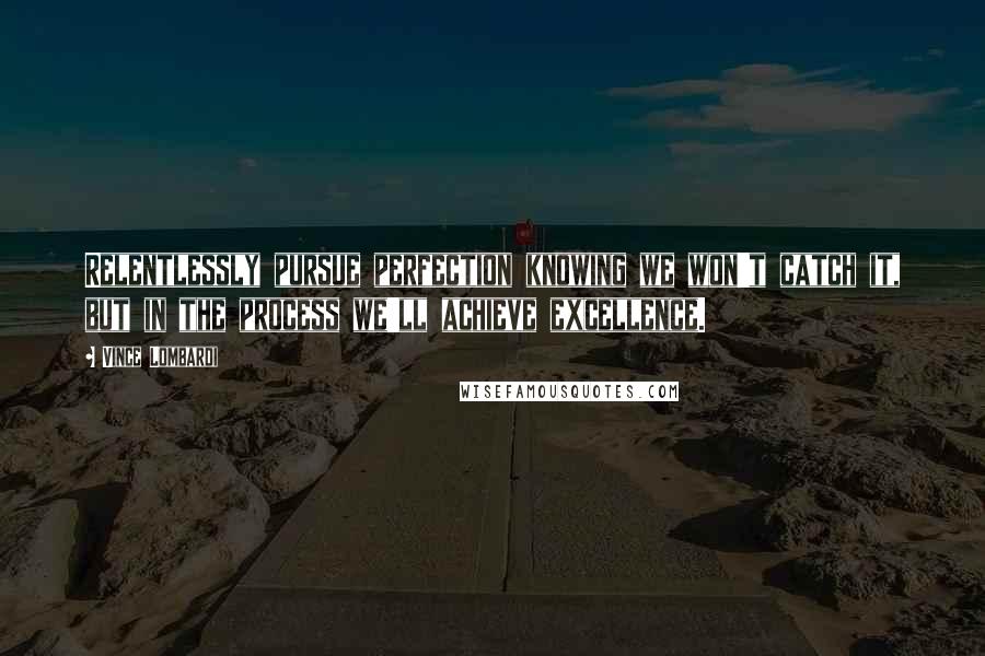 Vince Lombardi Quotes: Relentlessly pursue perfection knowing we won't catch it, but in the process we'll achieve excellence.
