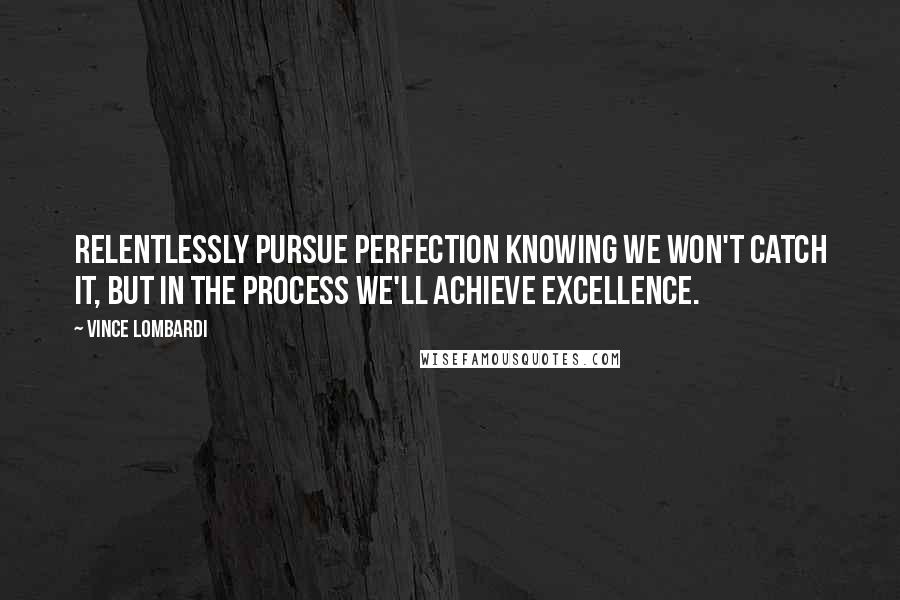 Vince Lombardi Quotes: Relentlessly pursue perfection knowing we won't catch it, but in the process we'll achieve excellence.