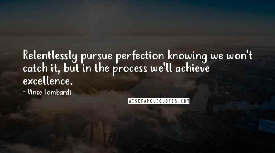 Vince Lombardi Quotes: Relentlessly pursue perfection knowing we won't catch it, but in the process we'll achieve excellence.