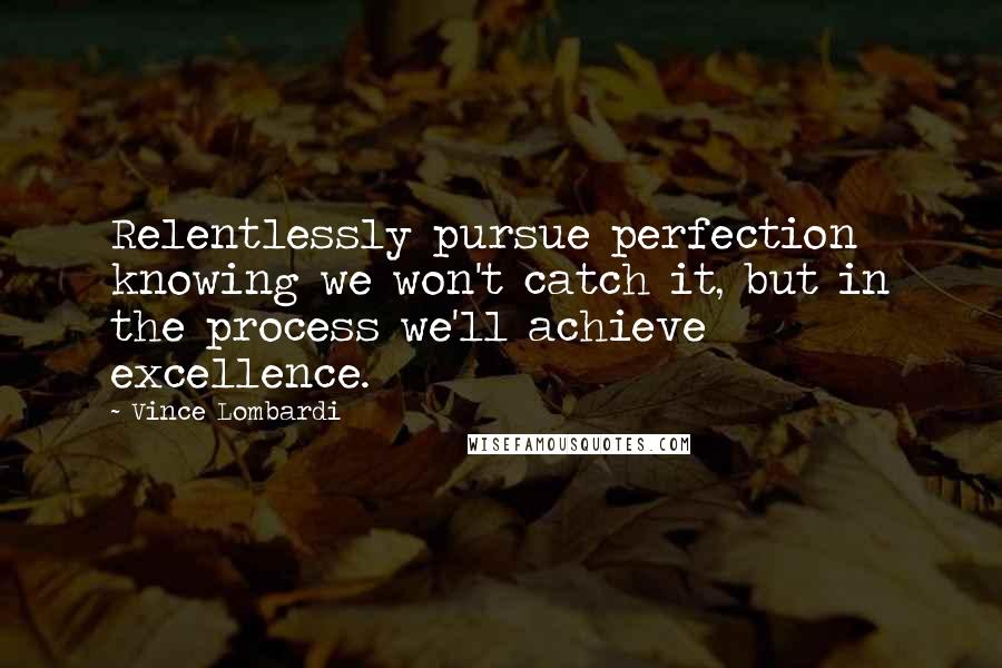 Vince Lombardi Quotes: Relentlessly pursue perfection knowing we won't catch it, but in the process we'll achieve excellence.