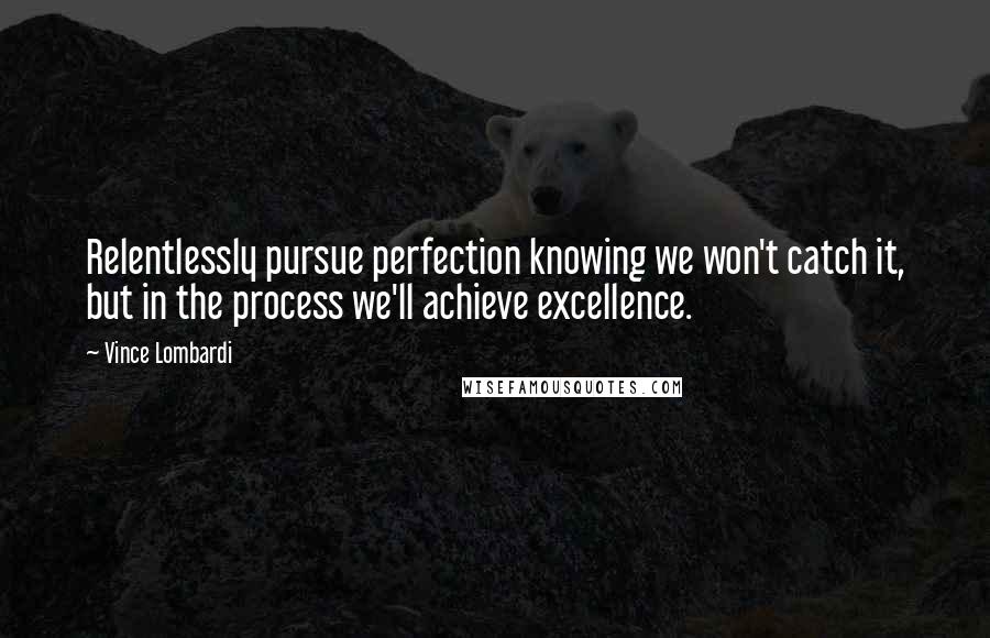Vince Lombardi Quotes: Relentlessly pursue perfection knowing we won't catch it, but in the process we'll achieve excellence.