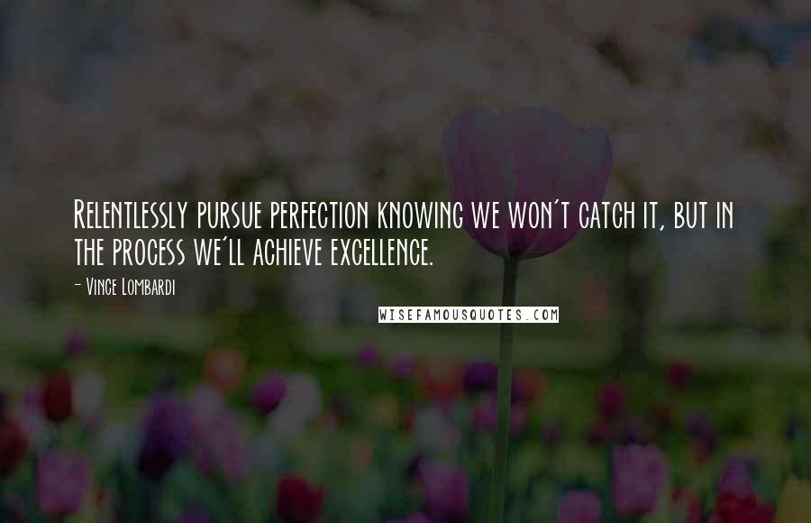 Vince Lombardi Quotes: Relentlessly pursue perfection knowing we won't catch it, but in the process we'll achieve excellence.