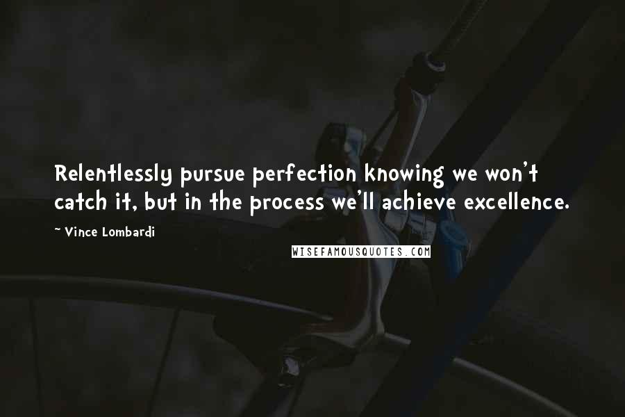 Vince Lombardi Quotes: Relentlessly pursue perfection knowing we won't catch it, but in the process we'll achieve excellence.