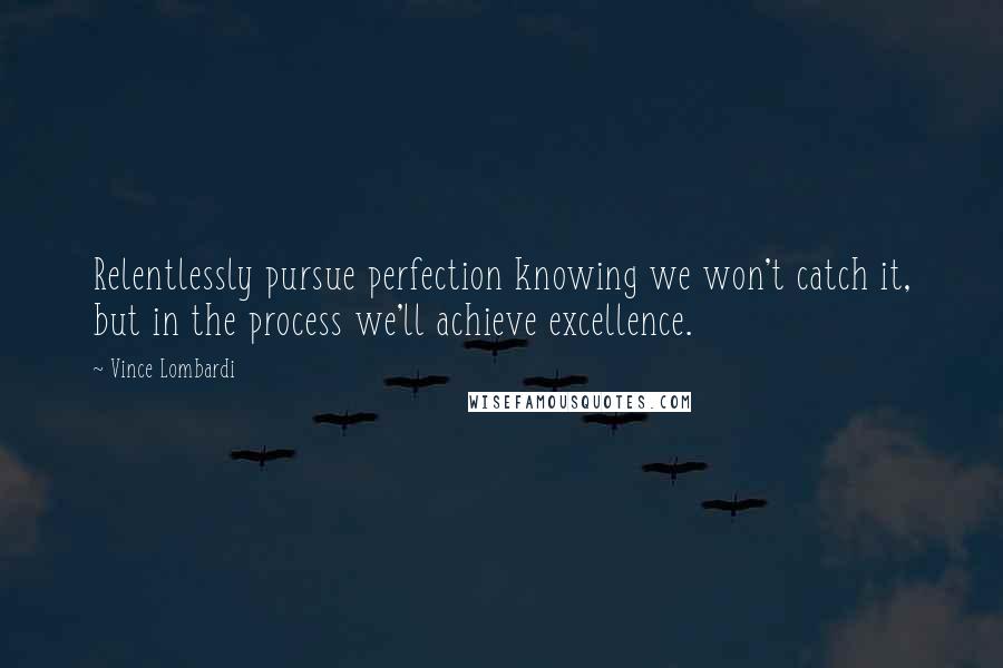 Vince Lombardi Quotes: Relentlessly pursue perfection knowing we won't catch it, but in the process we'll achieve excellence.