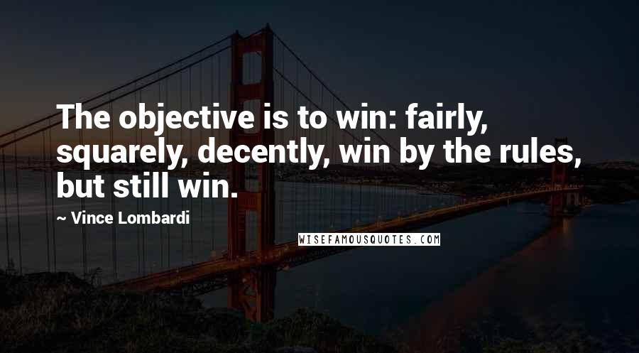 Vince Lombardi Quotes: The objective is to win: fairly, squarely, decently, win by the rules, but still win.